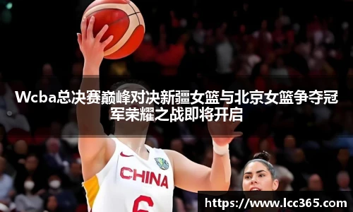 Wcba总决赛巅峰对决新疆女篮与北京女篮争夺冠军荣耀之战即将开启